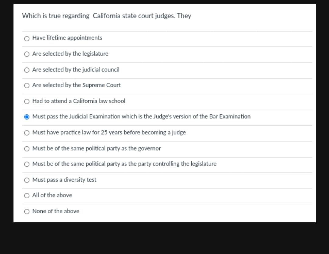 Which is true regarding California state court judges. They
O Have lifetime appointments
Are selected by the legislature
Are selected by the judicial council
Are selected by the Supreme Court
O Had to attend a California law school
Must pass the Judicial Examination which is the Judge's version of the Bar Examination
Must have practice law for 25 years before becoming a judge
O Must be of the same political party as the governor
O Must be of the same political party as the party controlling the legislature
Must pass a diversity test
O All of the above
O None of the above
