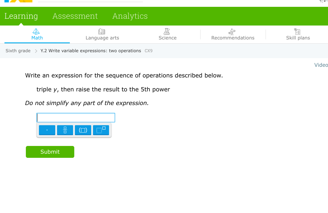 Learning Assessment Analytics
Math
Language arts
Sixth grade > Y.2 Write variable expressions: two operations CX9
Submit
Science
Recommendations
Write an expression for the sequence of operations described below.
triple y, then raise the result to the 5th power
Do not simplify any part of the expression.
Skill plans
Video