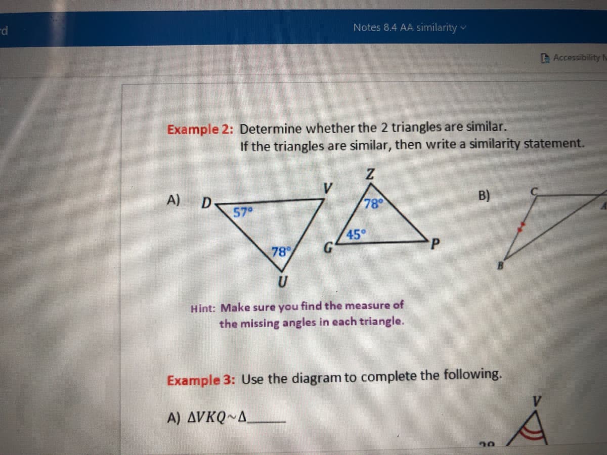 rd
Example 2: Determine whether the 2 triangles are similar.
A)
D
Notes 8.4 AA similarity
57⁰
If the triangles are similar, then write a similarity statement.
V
78⁰
45⁰
U
Hint: Make sure you find the measure of
the missing angles in each triangle.
B)
Example 3: Use the diagram to complete the following.
A) AVKQ~A
Accessibility M
70
Å
