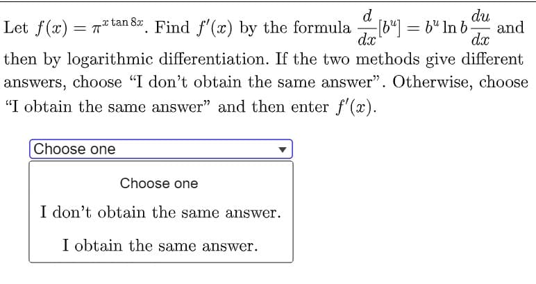 d
du
and
dx
Let f(x)
= T* tan 8. Find f'(x) by the formula
[b"] = b" In b
dx
= T
then by logarithmic differentiation. If the two methods give different
answers, choose "I don't obtain the same answer". Otherwise, choose
"I obtain the same answer" and then enter f'(x).
Choose one
Choose one
I don't obtain the same answer.
I obtain the same answer.
