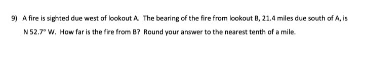 9) A fire is sighted due west of lookout A. The bearing of the fire from lookout B, 21.4 miles due south of A, is
N 52.7° W. How far is the fire from B? Round your answer to the nearest tenth of a mile.
