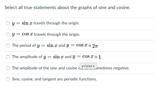 Select all true statements about the graphs of sine and cosine.
y = sin æ travels through the origin.
y = cos a travels through the origin.
The period of y = sin æ and y :
= cos x is 27-
The amplitude of y = sin and y = cos x is 1.
The amplitude of the sine and cosine c. umetimes negative.
y=\cos x
Sine, cosine, and tangent are periodic functions.
