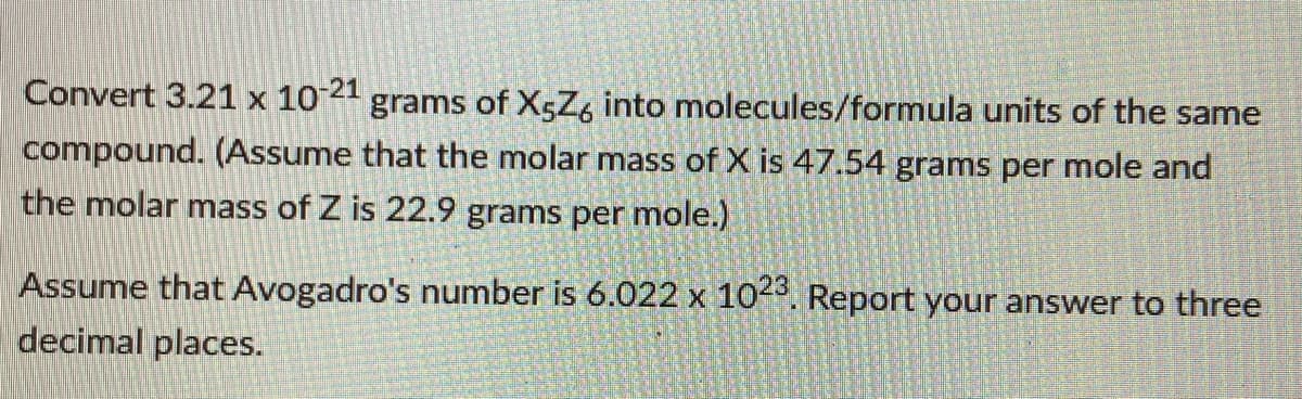 Convert 3.21 x 10 21 grams of X5Z, into molecules/formula units of the same
compound. (Assume that the molar mass of X is 47.54 grams per mole and
the molar mass of Z is 22.9 grams per mole.)
Assume that Avogadro's number is 6.022 x 10. Report your answer to three
X
decimal places.
