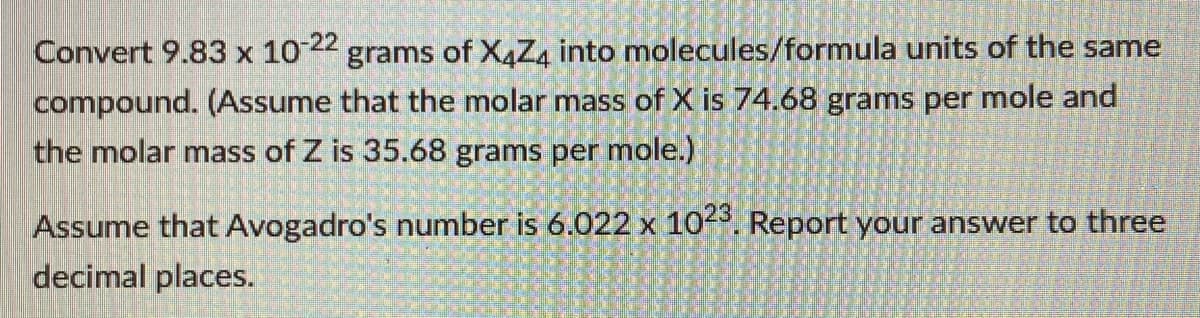 Convert 9.83 x 1022 grams of X4Z4 into molecules/formula units of the same
compound. (Assume that the molar mass of X is 74.68 grams per mole and
the molar mass of Z is 35.68 grams per mole.)
Assume that Avogadro's number is 6.022 x 10. Report your answer to three
decimal places.
