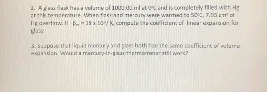 2. A glass flask has a volume of 1000.00 ml at 0°C and is completely filled with Hg
at this temperature. When flask and mercury were warmed to 50°C, 7.93 cm of
Hg overflow. If B = 18 x 10/ K, compute the coefficient of linear expansion for
glass.
3. Suppose that liquid mercury and glass both had the same coefficient of volume
expansion. Would a mercury-in-glass thermometer still work?
