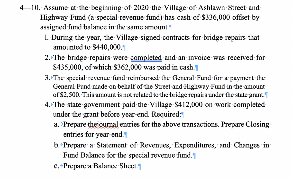 4–10. Assume at the beginning of 2020 the Village of Ashlawn Street and
Highway Fund (a special revenue fund) has cash of $336,000 offset by
assigned fund balance in the same amount.
1.. During the year, the Village signed contracts for bridge repairs that
amounted to $440,000.|
2.>The bridge repairs were completed and an invoice was received for
$435,000, of which $362,000 was paid in cash.
3.>The special revenue fund reimbursed the General Fund for a payment the
General Fund made on behalf of the Street and Highway Fund in the amount
of $2,500. This amount is not related to the bridge repairs under the state grant.
4. The state government paid the Village $412,000 on work completed
under the grant before year-end. Required:|
a.>Prepare thejournal entries for the above transactions. Prepare Closing
entries for year-end.|
b.>Prepare a Statement of Revenues, Expenditures, and Changes in·
Fund Balance for the special revenue fund.
c.>Prepare a Balance Sheet.
