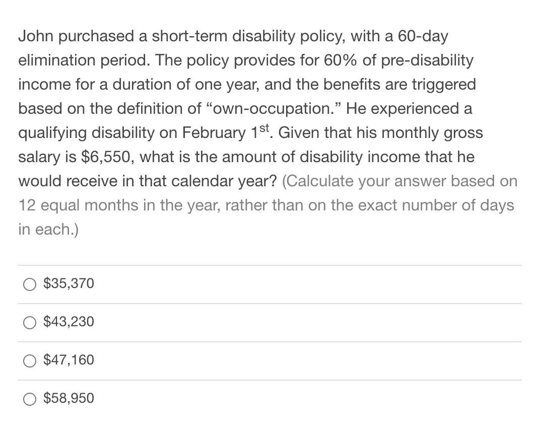 John purchased a short-term disability policy, with a 60-day
elimination period. The policy provides for 60% of pre-disability
income for a duration of one year, and the benefits are triggered
based on the definition of "own-occupation." He experienced a
qualifying disability on February 1st. Given that his monthly gross
salary is $6,550, what is the amount of disability income that he
would receive in that calendar year? (Calculate your answer based on
12 equal months in the year, rather than on the exact number of days
in each.)
$35,370
$43,230
$47,160
$58,950
