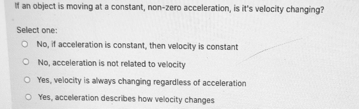 If an object is moving at a constant, non-zero acceleration, is it's velocity changing?
Select one:
No, if acceleration is constant, then velocity is constant
O No, acceleration is not related to velocity
O Yes, velocity is always changing regardless of acceleration
O Yes, acceleration describes how velocity changes
