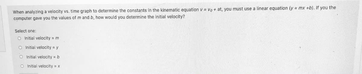 When analyzing a velocity vs. time graph to determine the constants in the kinematic equation v = Vo + at, you must use a linear equation (y = mx +b). If you the
computer gave you the values of m and b, how would you determine the initial velocity?
Select one:
O Initial velocity = m
O Initial velocity y
O Initial velocity = b
O Initial velocity = x
