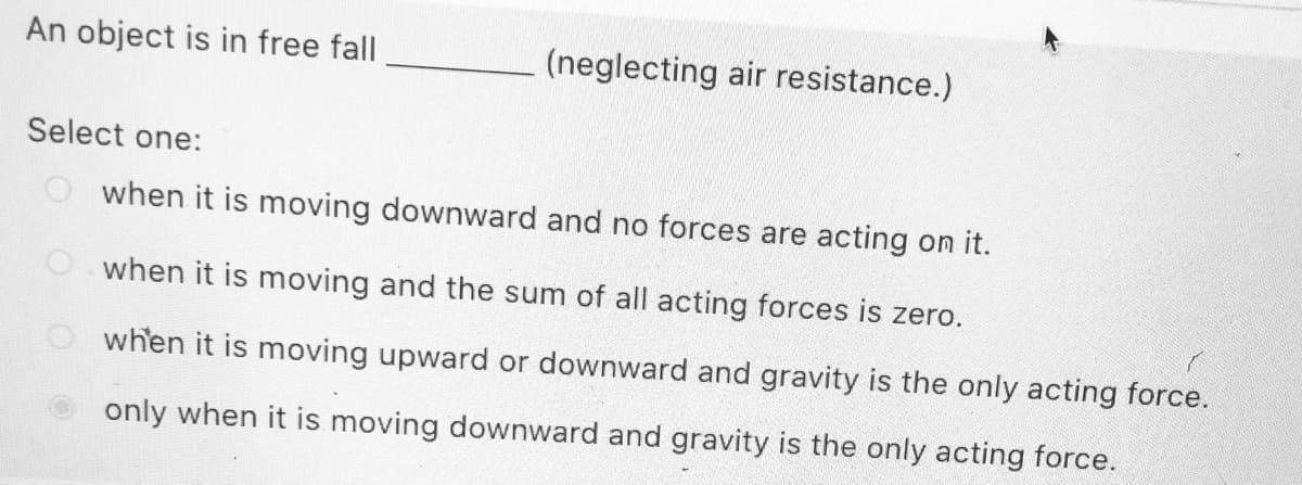 An object is in free fall
(neglecting air resistance.)
Select one:
O when it is moving downward and no forces are acting on it.
when it is moving and the sum of all acting forces is zero.
when it is moving upward or downward and gravity is the only acting force.
only when it is moving downward and gravity is the only acting force.
