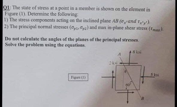 Q1: The state of stress at a point in a member is shown on the element in
Figure (1). Determine the following:
1) The stress components acting on the inclined plane AB (o, and tx'y').
2) The principal normal stresses (p1.op2) and max in-plane shear stress (Tmax).
Do not calculate the angles of the planes of the principal stresses.
Solve the problem using the equations.
8 ksi
2 ksi
Figure (1)
60
B
5 ksi