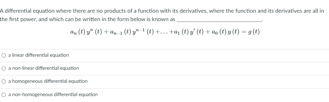 A differential equation where there are no products of a function with its derivatives, where the function and its derivatives are all in
the first power, and which can be written in the form below is known as
an (t) y" (t) + an-1 (t) y"-1 (t) +...+a1 (t) y' (t) + ao (t) y (t) = g (t)
O a linear differential equation
O a non-linear differential equation
O a homogeneous differential equation
O a non-homogeneous differential equation

