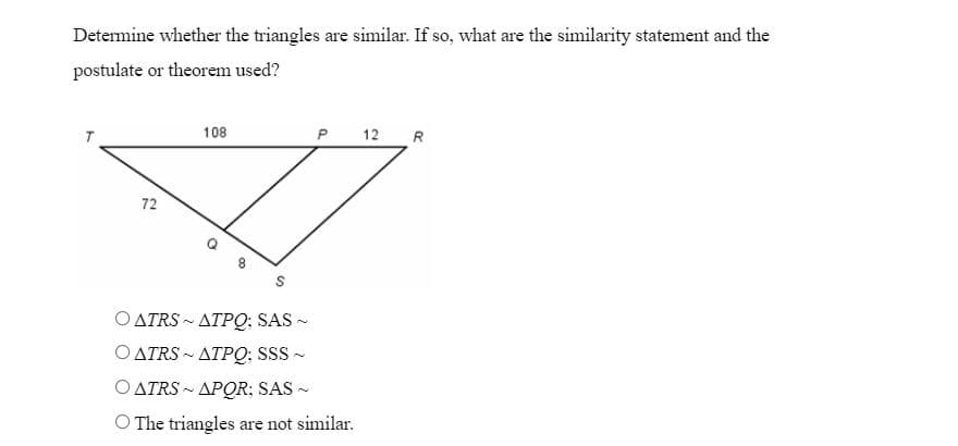 Determine whether the triangles are similar. If so, what are the similarity statement and the
postulate or theorem used?
108
P
12 R
72
O ATRS-ATPQ; SAS ~
ATRS-ATPQ; SSS ~
ATRS-APOR; SAS ~
The triangles are not similar.