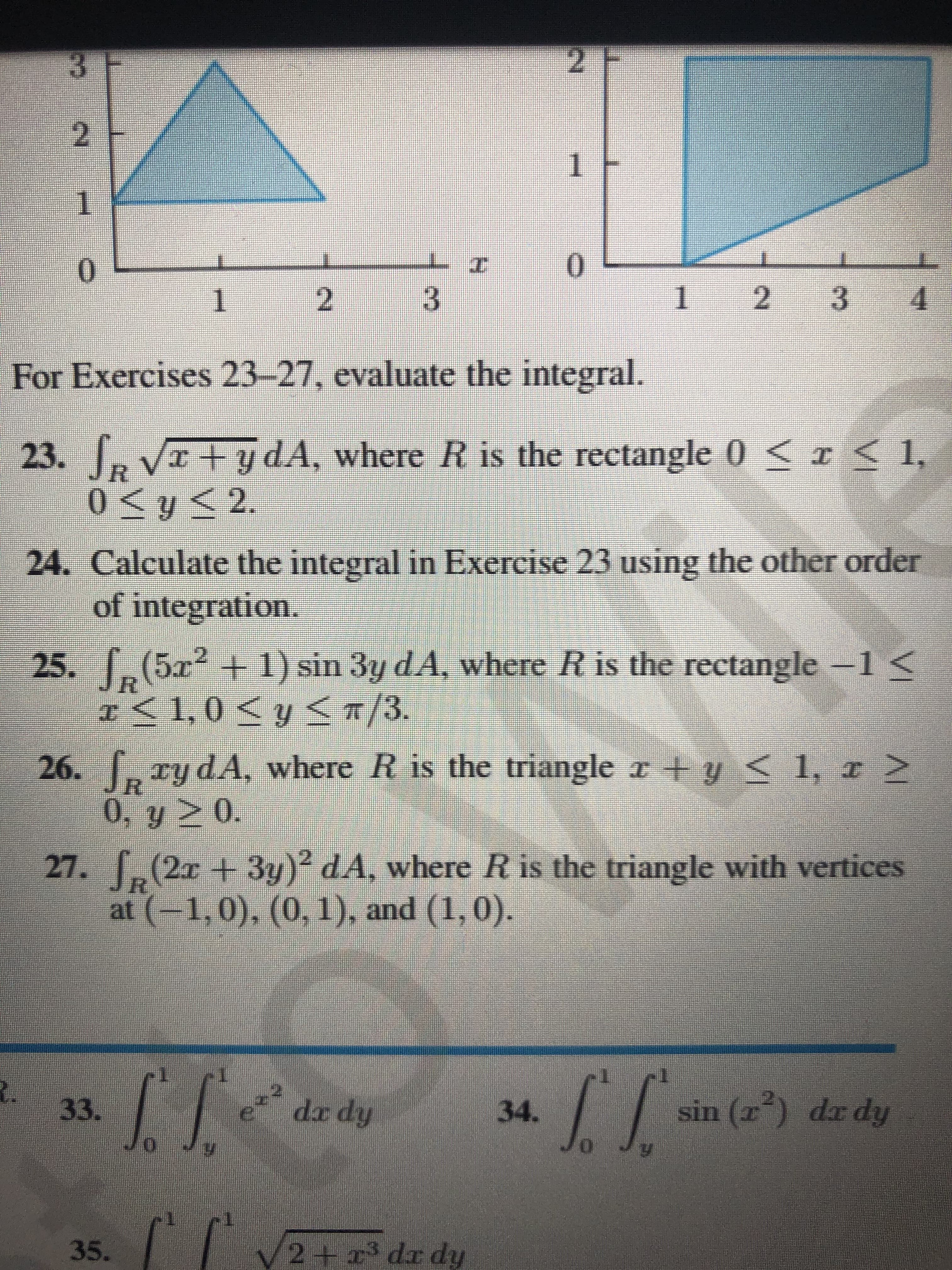 3 F
2 F
2
1
0.
1
2
4.
For Exercises 23-27, evaluate the integral.
23.
, VI+ydA, where R is the rectangle 0 < <1,
0<y< 2.
24. Calculate the integral in Exercise 23 using the other order
of integration.
25. [ -1<
(5x²+1) sin 3y dA, where R is the rectangle
1,0Sy
31.0<y</3.
cy dA, where R is the triangle r +y
0, y 2 0.
(2x + 3y)? dA, where R is the triangle with vertices
at (-1,0), (0, 1), and (1,0).
27.
33.
dx dy
34.
sin (r) dr dy
35.
2+x3 dx dy
VI
