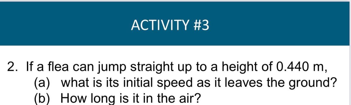 ACTIVITY #3
2. If a flea can jump straight up to a height of 0.440 m,
(a) what is its initial speed as it leaves the ground?
(b) How long is it in the air?
