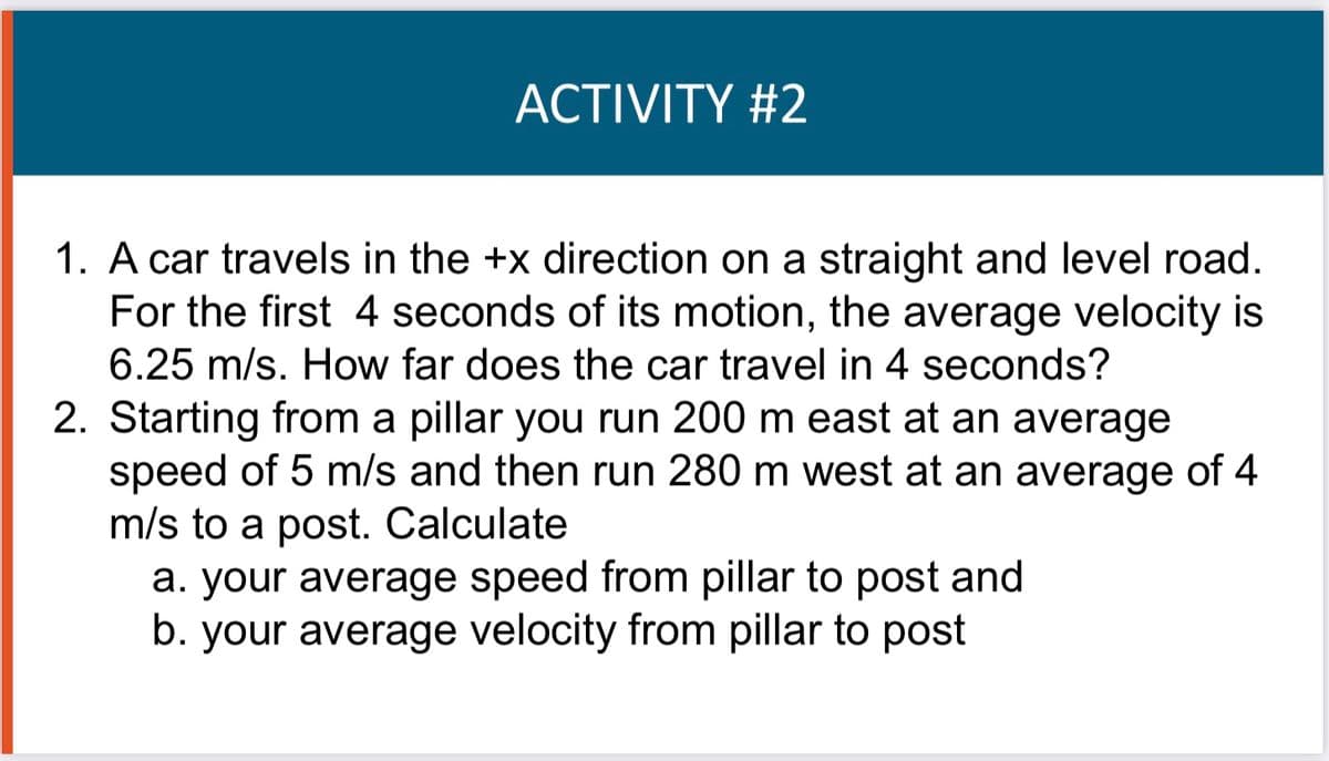 ACTIVITY #2
1. A car travels in the +x direction on a straight and level road.
For the first 4 seconds of its motion, the average velocity is
6.25 m/s. How far does the car travel in 4 seconds?
2. Starting from a pillar you run 200 m east at an average
speed of 5 m/s and then run 280 m west at an average of 4
m/s to a post. Calculate
a. your average speed from pillar to post and
b. your average velocity from pillar to post