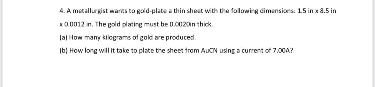 4. A metallurgist wants to gold-plate a thin sheet with the following dimensions: 1.5 in x 8.5 in
x 0.0012 in. The gold plating must be 0.0020in thick.
(a) How many kilograms of gold are produced.
(b) How long will it take to plate the sheet from AUCN using a current of 7.00A?
