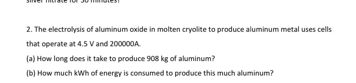 2. The electrolysis of aluminum oxide in molten cryolite to produce aluminum metal uses cells
that operate at 4.5 V and 200000A.
(a) How long does it take to produce 908 kg of aluminum?
(b) How much kWh of energy is consumed to produce this much aluminum?

