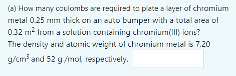 (a) How many coulombs are required to plate a layer of chromium
metal 0.25 mm thick on an auto bumper with a total area of
0.32 m? from a solution containing chromium(I) ions?
The density and atomic weight of chromium metal is 7.20
g/cm³ and 52 g /mol, respectively.
