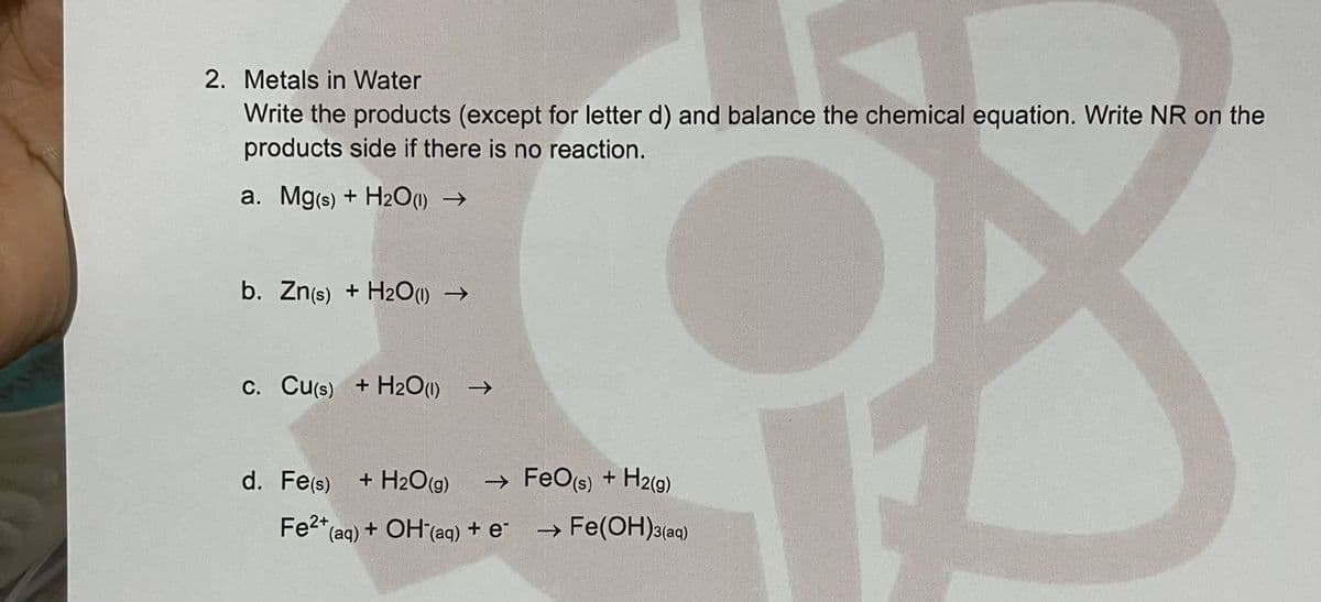 Fe"(aq) + OH (aq)
2. Metals in Water
Write the products (except for letter d) and balance the chemical equation. Write NR on the
products side if there is no reaction.
a. Mg(s) + H201) →
b. Zn(s) + H2O() →
C. Cu(s) + H20(1) →
d. Fe(s)
+ H2O(g)
→ FeO(s) + H2(9)
Fe2* (aq) + OH(aq) + e-
→ Fe(OH)3(aq)
