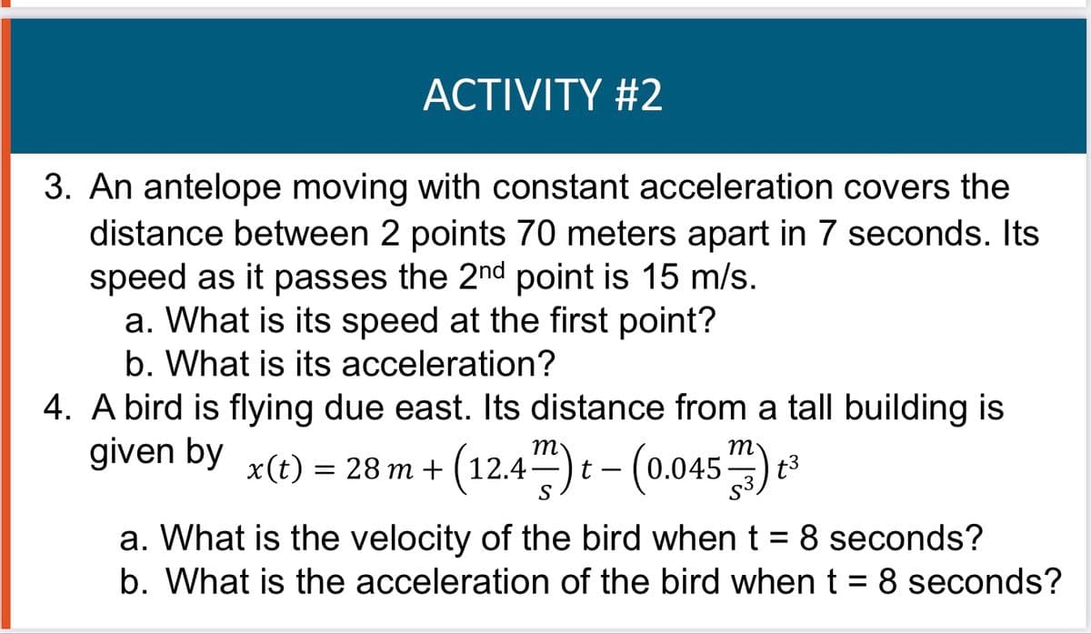 ACTIVITY #2
3. An antelope moving with constant acceleration covers the
distance between 2 points 70 meters apart in 7 seconds. Its
speed as it passes the 2nd point is 15 m/s.
a. What is its speed at the first point?
b. What is its acceleration?
4. A bird is flying due east. Its distance from a tall building is
given by x(t) = 28 m + (12.4) t- (0.045) 3
(12.4-
a. What is the velocity of the bird when t = 8 seconds?
b. What is the acceleration of the bird when t = 8 seconds?