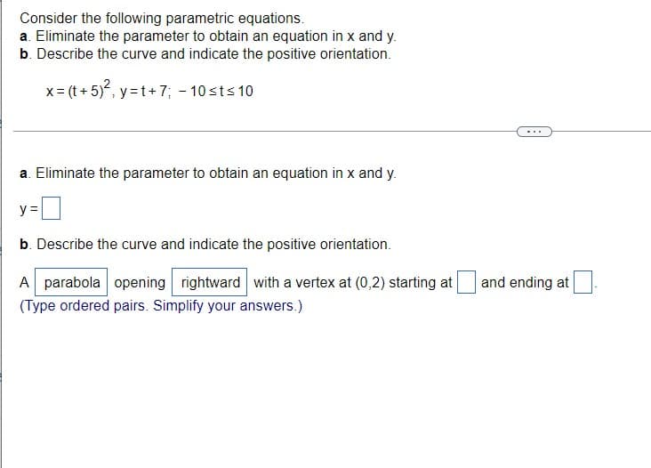 Consider the following parametric equations.
a. Eliminate the parameter to obtain an equation in x and y.
b. Describe the curve and indicate the positive orientation.
x = (t + 5)², y=t+7; -10 ≤t≤ 10
a. Eliminate the parameter to obtain an equation in x and y.
y =
b. Describe the curve and indicate the positive orientation.
A parabola opening rightward with a vertex at (0,2) starting at and ending at
(Type ordered pairs. Simplify your answers.)