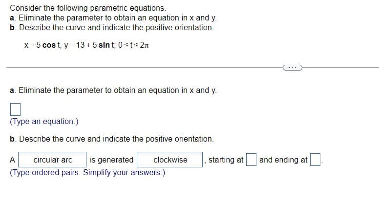 Consider the following parametric equations.
a. Eliminate the parameter to obtain an equation in x and y.
b. Describe the curve and indicate the positive orientation.
x = 5 cost, y = 13+5 sint; 0≤t≤2л
a. Eliminate the parameter to obtain an equation in x and y.
(Type an equation.)
b. Describe the curve and indicate the positive orientation.
A circular arc is generated clockwise
(Type ordered pairs. Simplify your answers.)
starting at
and ending at