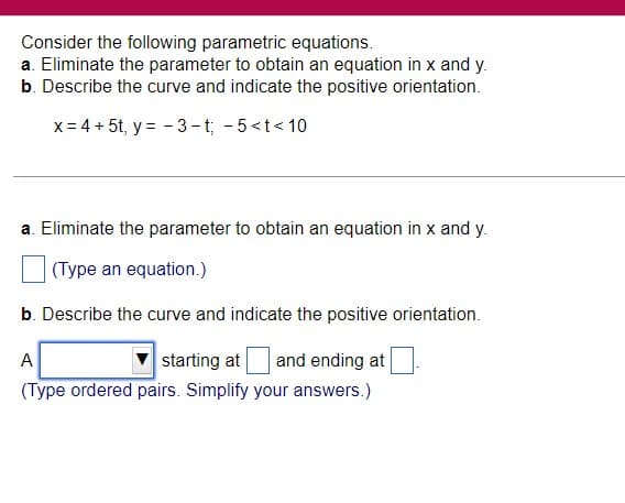 Consider the following parametric equations.
a. Eliminate the parameter to obtain an equation in x and y.
b. Describe the curve and indicate the positive orientation.
x = 4 + 5t, y=-3-t; -5<t<10
a. Eliminate the parameter to obtain an equation in x and y.
(Type an equation.)
b. Describe the curve and indicate the positive orientation.
A
starting at and ending at
(Type ordered pairs. Simplify your answers.)