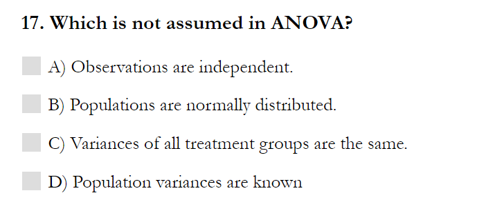 17. Which is not assumed in ANOVA?
A) Observations are independent.
B) Populations are normally distributed.
C) Variances of all treatment groups are the same.
D) Population variances are known
