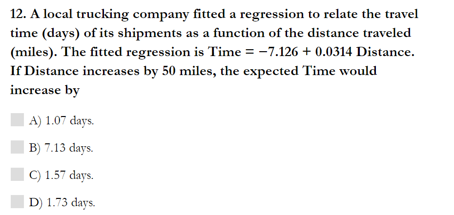 12. A local trucking company fitted a regression to relate the travel
time (days) of its shipments as a function of the distance traveled
(miles). The fitted regression is Time = -7.126 + 0.0314 Distance.
If Distance increases by 50 miles, the expected Time would
increase by
A) 1.07 days.
B) 7.13 days.
C) 1.57 days.
D) 1.73 days.
