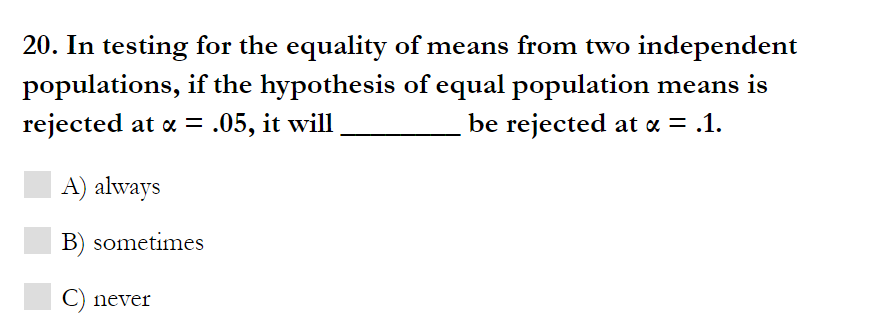 20. In testing for the equality of means from two independent
populations, if the hypothesis of equal population means is
rejected at a = .05, it will
be rejected at « = .1.
A) always
B) sometimes
C) never
