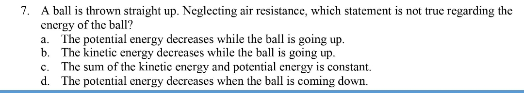 7. A ball is thrown straight up. Neglecting air resistance, which statement is not true regarding the
energy of the ball?
The potential energy decreases while the ball is going up.
b. The kinetic energy decreases while the ball is going up.
The sum of the kinetic energy and potential energy is constant.
d. The potential energy decreases when the ball is coming down.
а.
с.
