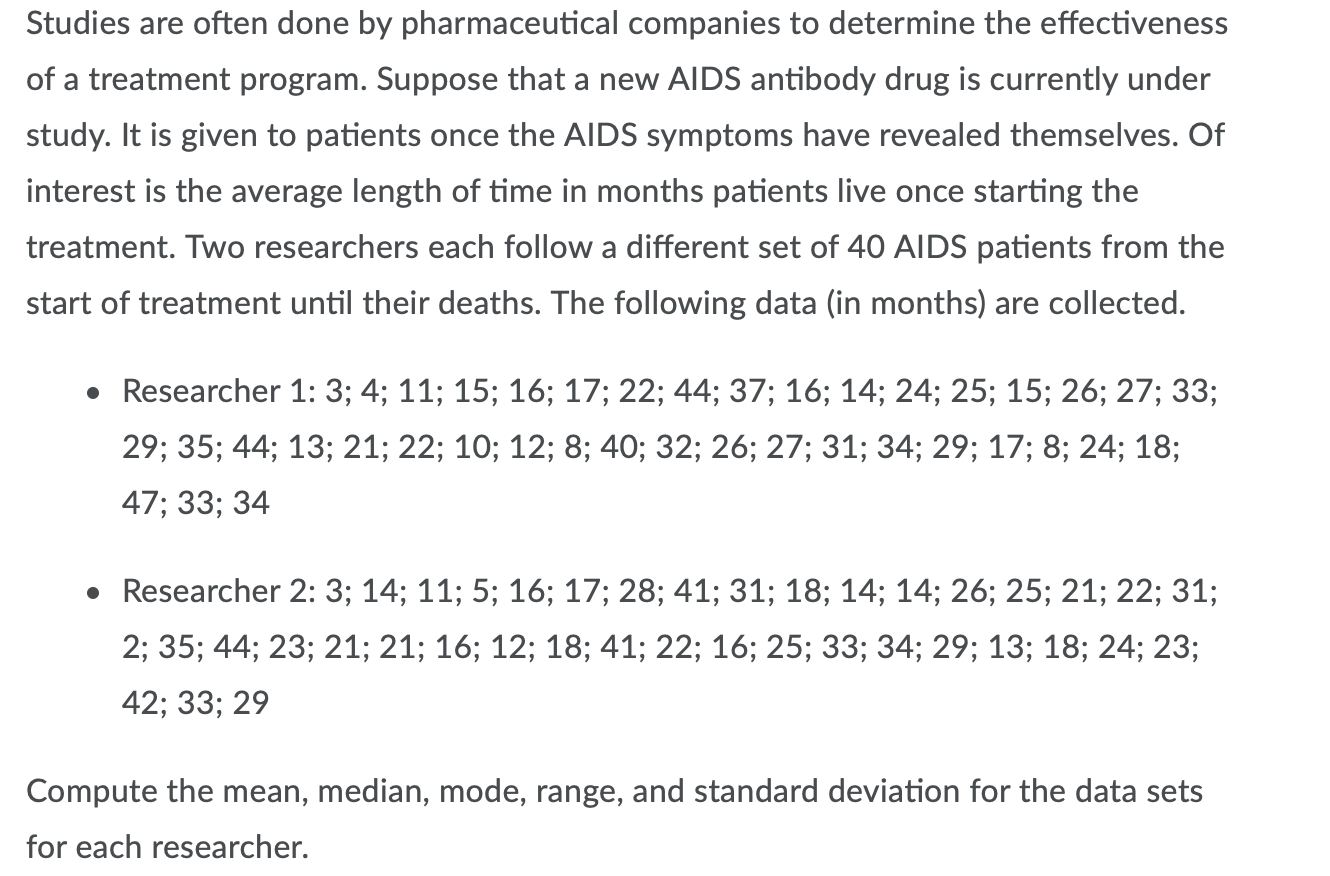 Studies are often done by pharmaceutical companies to determine the effectiveness
of a treatment program. Suppose that a new AlDS antibody drug is currently under
study. It is given to patients once the AIDS symptoms have revealed themselves. Of
interest is the average length of time in months patients live once starting the
treatment. Two researchers each follow a different set of 40 AIDS patients from the
start of treatment until their deaths. The following data (in months) are collected.
• Researcher 1: 3; 4; 11; 15; 16; 17; 22; 44; 37; 16; 14; 24; 25; 15; 26; 27; 33;
29; 35; 44; 13; 21; 22; 10; 12; 8; 40; 32; 26; 27; 31; 34; 29; 17; 8; 24; 18;
47; 33; 34
• Researcher 2: 3; 14; 11; 5; 16; 17; 28; 41; 31; 18; 14; 14; 26; 25; 21; 22; 31;
2; 35; 44; 23; 21; 21; 16; 12; 18; 41; 22; 16; 25; 33; 34; 29; 13; 18; 24; 23;
42; 33; 29
Compute the mean, median, mode, range, and standard deviation for the data sets
for each researcher.
