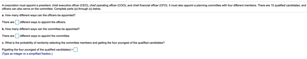 A corporation must appoint a president, chief executive officer (CEO), chief operating officer (COO), and chief financial officer (CFO). It must also appoint a planning committee with four different members. There are 15 qualified candidates, and
officers can also serve on the committee. Complete parts (a) through (c) below.
a. How many different ways can the officers be appointed?
There are
different ways to appoint the officers.
b. How many different ways can the committee be appointed?
There are
different ways to appoint the committee.
c. What is the probability of randomly selecting the committee members and getting the four youngest of the qualified candidates?
P(getting the four youngest of the qualified candidates)
(Type an integer or a simplified fraction.)
