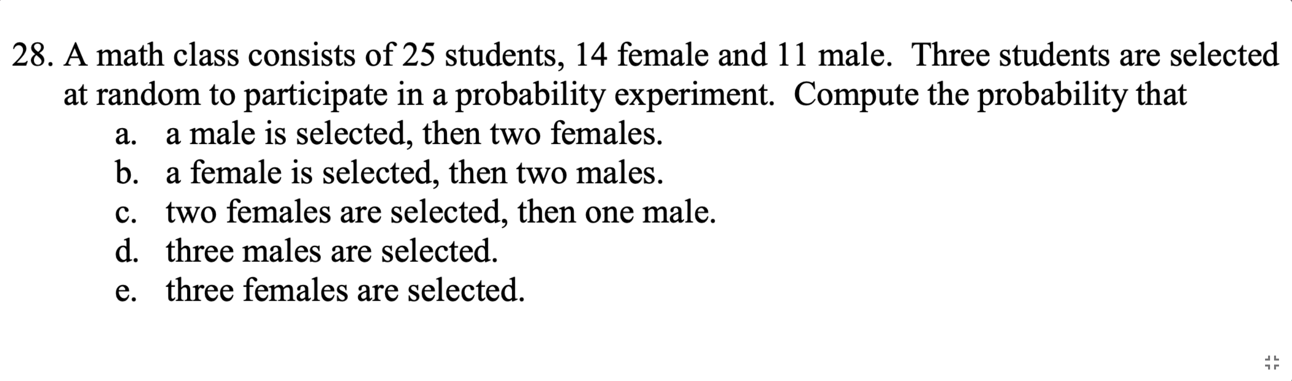A math class consists of 25 students, 14 female and 11 male. Three students are selected
at random to participate in a probability experiment. Compute the probability that
a male is selected, then two females.
a.
b. a female is selected, then two males.
c. two females are selected, then one male.
d. three males are selected.
e. three females are selected.

