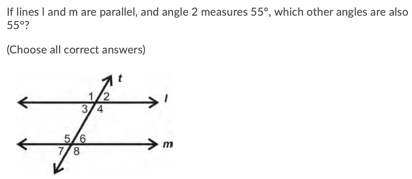 If lines I and m are parallel, and angle 2 measures 55°, which other angles are also
55°?
(Choose all correct answers)
it
1/2
3/4
5/6
7/8
m
