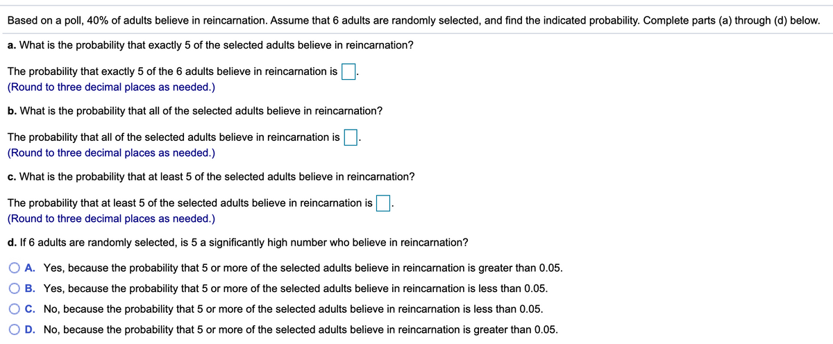Based on a poll, 40% of adults believe in reincarnation. Assume that 6 adults are randomly selected, and find the indicated probability. Complete parts (a) through (d) below.
a. What is the probability that exactly 5 of the selected adults believe in reincarnation?
The probability that exactly 5 of the 6 adults believe in reincarnation is
(Round to three decimal places as needed.)
b. What is the probability that all of the selected adults believe in reincarnation?
The probability that all of the selected adults believe in reincarnation is
(Round to three decimal places as needed.)
c. What is the probability that at least 5 of the selected adults believe in reincarnation?
The probability that at least 5 of the selected adults believe in reincarnation is
(Round to three decimal places as needed.)
d. If 6 adults are randomly selected, is 5 a significantly high number who believe in reincarnation?
A. Yes, because the probability that 5 or more of the selected adults believe in reincarnation is greater than 0.05.
B. Yes, because the probability that 5 or more of the selected adults believe in reincarnation is less than 0.05.
C. No, because the probability that 5 or more of the selected adults believe in reincarnation is less than 0.05.
D. No, because the probability that 5 or more of the selected adults believe in reincarnation is greater than 0.05.
