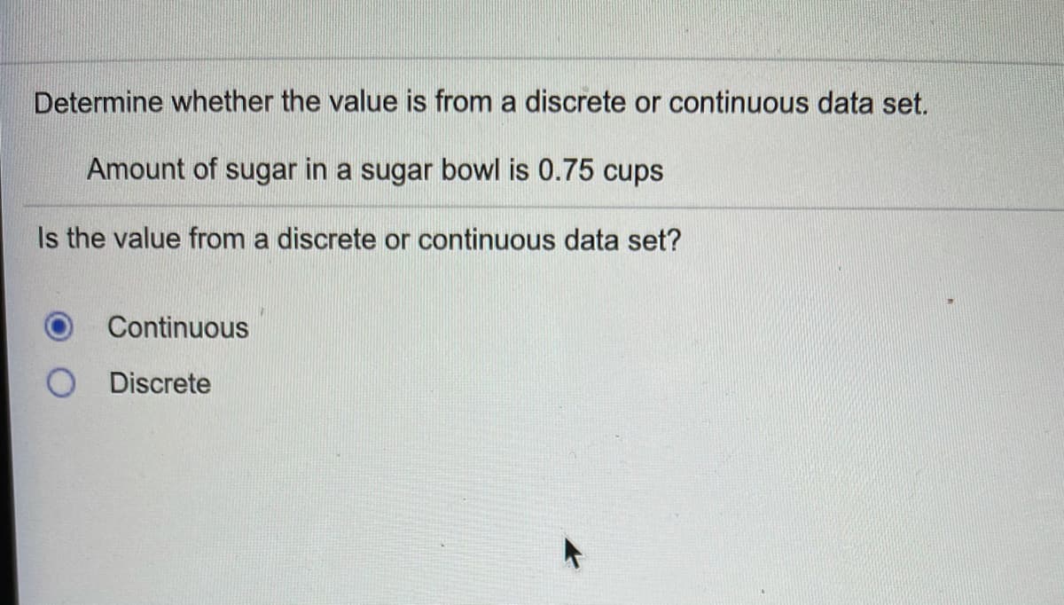 Determine whether the value is from a discrete or continuous data set.
Amount of sugar in a sugar bowl is 0.75 cups
Is the value from a discrete or continuous data set?
Continuous
Discrete
