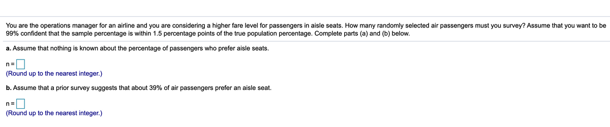 You are the operations manager for an airline and you are considering a higher fare level for passengers in aisle seats. How many randomly selected air passengers must you survey? Assume that you want to be
99% confident that the sample percentage is within 1.5 percentage points of the true population percentage. Complete parts (a) and (b) below.
a. Assume that nothing is known about the percentage of passengers who prefer aisle seats.
n =
(Round up to the nearest integer.)
b. Assume that a prior survey suggests that about 39% of air passengers prefer an aisle seat.
n =
(Round up to the nearest integer.)
