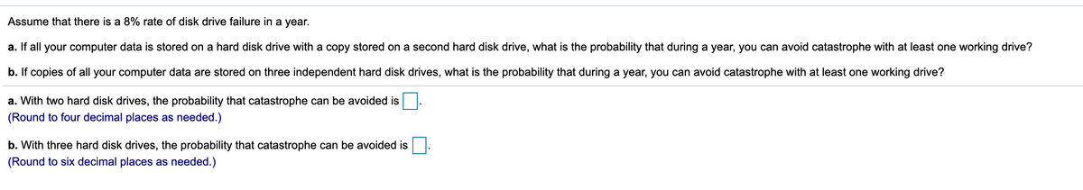 Assume that there is a 8% rate of disk drive failure in a year.
a. If all your computer data is stored on a hard disk drive with a copy stored on a second hard disk drive, what is the probability that during a year, you can avoid catastrophe with at least one working drive?
b. If copies of all your computer data are stored on three independent hard disk drives, what is the probability that during a year, you can avoid catastrophe with at least one working drive?
a. With two hard disk drives, the probability that catastrophe can be avoided is
(Round to four decimal places as needed.)
b. With three hard disk drives, the probability that catastrophe can be avoided is
(Round to six decimal places as needed.)
