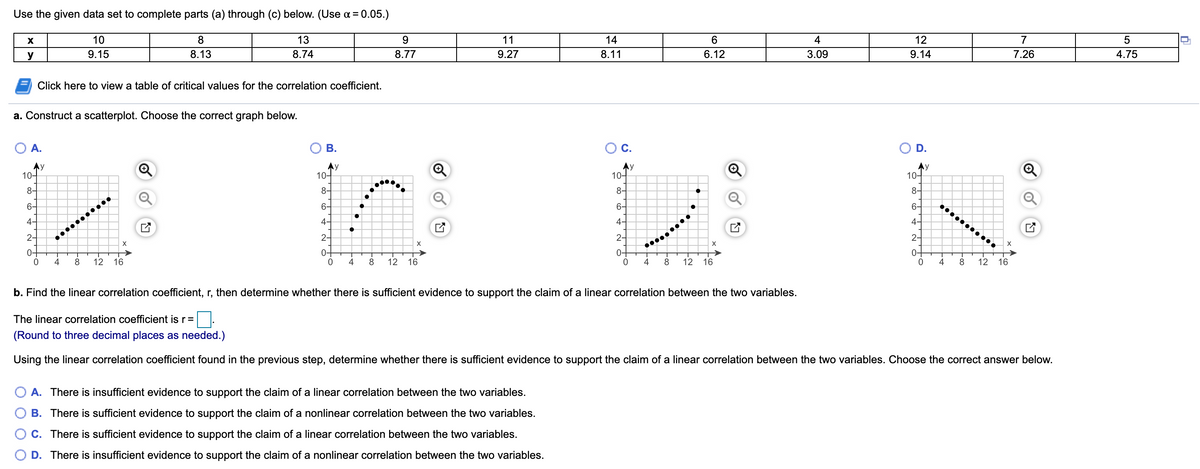 Use the given data set to complete parts (a) through (c) below. (Use a = 0.05.)
10
13
9.
11
14
4
12
7
y
9.15
8.13
8.74
8.77
9.27
8.11
6.12
3.09
9.14
7.26
4.75
Click here to view a table of critical values for the correlation coefficient.
a. Construct a scatterplot. Choose the correct graph below.
O A.
В.
C.
D.
Ay
10-
Ay
10-
Ay
10-
Ay
10-
8-
8-
8-
8-
6-
6-
6-
6-
4-
4-
4-
4-
2-
2-
2-
2-
X
0+
4
0+
4
0+
4
0+
4
12
16
8
12
16
8
12
16
8
12 16
b. Find the linear correlation coefficient, r, then determine whether there is sufficient evidence to support the claim of a linear correlation between the two variables.
The linear correlation coefficient is r=
(Round to three decimal places as needed.)
Using the linear correlation coefficient found in the previous step, determine whether there is sufficient evidence to support the claim of a linear correlation between the two variables. Choose the correct answer below.
A. There is insufficient evidence to support the claim of a linear correlation between the two variables.
B. There is sufficient evidence to support the claim of a nonlinear correlation between the two variables.
C. There is sufficient evidence to support the claim of a linear correlation between the two variables.
D. There is insufficient evidence to support the claim of a nonlinear correlation between the two variables.
