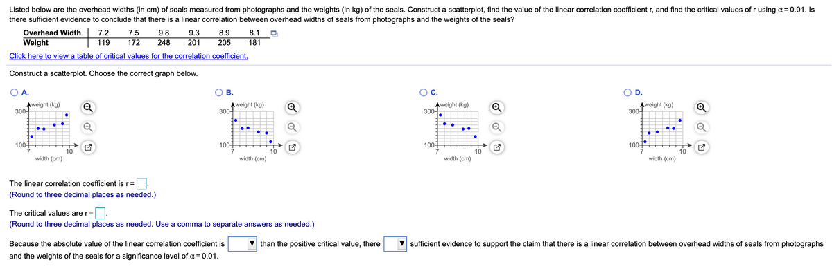 Listed below are the overhead widths (in cm) of seals measured from photographs and the weights (in kg) of the seals. Construct a scatterplot, find the value of the linear correlation coefficient r, and find the critical values of r using a = 0.01. Is
there sufficient evidence to conclude that there is a linear correlation between overhead widths of seals from photographs and the weights of the seals?
Overhead Width
7.2
7.5
9.8
9.3
8.9
8.1
Weight
119
172
248
201
205
181
Click here to view a table of critical values for the correlation coefficient.
Construct a scatterplot. Choose the correct graph below.
A.
В.
OC.
D.
Aweight (kg)
300-
Aweight (kg)
300-
Aweight (kg)
300-
Aweight (kg)
300-
100+
1004
100-
100+
10
7
10
7
10
7
10
width (cm)
width (cm)
width (cm)
width (cm)
The linear correlation coefficient is r=
(Round to three decimal places as needed.)
The critical values are r=
(Round to three decimal places as needed. Use a comma to separate answers as needed.)
Because the absolute value of the linear correlation coefficient is
than the positive critical value, there
sufficient evidence to support the claim that there is a linear correlation between overhead widths of seals from photographs
and the weights of the seals for a significance level of a = 0.01.
