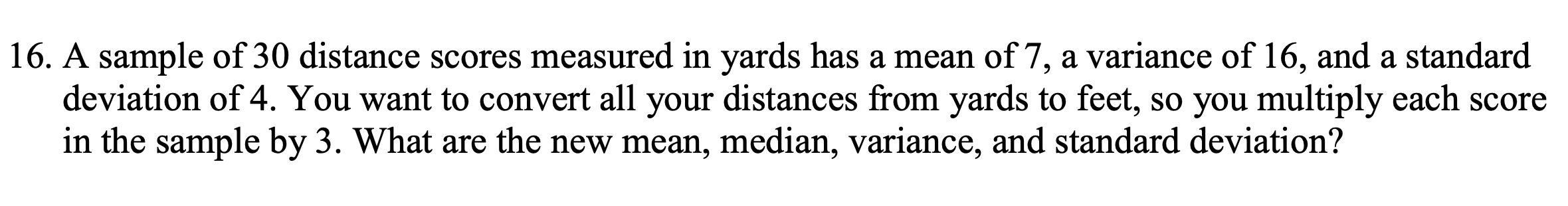 A sample of 30 distance scores measured in yards has a mean of 7, a variance of 16, and a standard
deviation of 4. You want to convert all your distances from yards to feet, so you multiply each score
in the sample by 3. What are the new mean, median, variance, and standard deviation?
