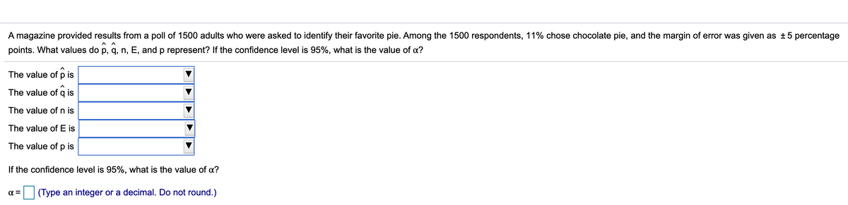 A magazine provided results from a poll of 1500 adults who were asked to identify their favorite pie. Among the 1500 respondents, 11% chose chocolate pie, and the margin of error was given as ±5 percentage
points. What values do p, q, n, E, and p represent? If the confidence level is 95%, what is the value of a?
The value of p is
The value of q is
The value of n is
The value of E is
The value of p is
If the confidence level is 95%, what is the value of a?
(Type an integer or a decimal. Do not round.)
