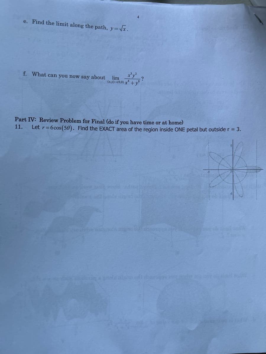 e. Find the limit along the path, y=√x.
f. What can you now say about
x³y²
?
lim
(x,y)-(0,0) x² + y²
Part IV: Review Problem for Final (do if you have time or at home)
11. Let r=6cos (50). Find the EXACT area of the region inside ONE petal but outside r = 3.
how wot wode ading
odt n nigind
iedere a quota nisto od dozeigos y rode og
vog ob thar talW