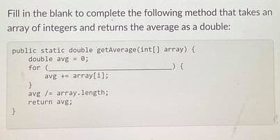 Fill in the blank to complete the following method that takes an
array of integers and returns the average as a double:
public static double getAverage (int[] array) {
double avg = 0;
for (-
avg + array[1];
avg /- array.length;
return avg;
