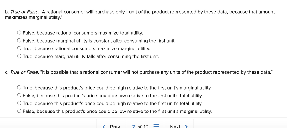 b. True or False. “A rational consumer will purchase only 1 unit of the product represented by these data, because that amount
maximizes marginal utility."
False, because rational consumers maximize total utility.
O False, because marginal utility is constant after consuming the first unit.
O True, because rational consumers maximize marginal utility.
O True, because marginal utility falls after consuming the first unit.
c. True or False. "It is possible that a rational consumer will not purchase any units of the product represented by these data."
True, because this product's price could be high relative to the first unit's marginal utility.
False, because this product's price could be low relative to the first unit's total utility.
O True, because this product's price could be high relative to the first unit's total utility.
O False, because this product's price could be low relative to the first unit's marginal utility.
Prey
7 of 10
Next >