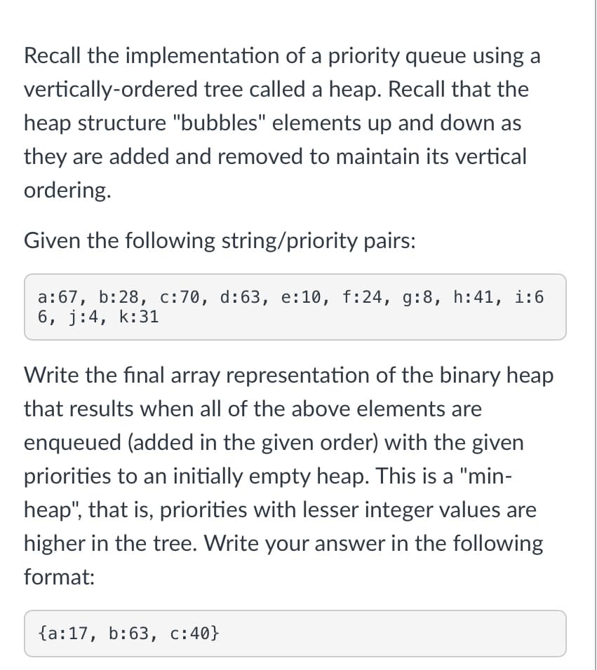 Recall the implementation of a priority queue using a
vertically-ordered tree called a heap. Recall that the
heap structure "bubbles" elements up and down as
they are added and removed to maintain its vertical
ordering.
Given the following string/priority pairs:
a: 67, b:28, c:70, d:63, e:10, f:24, g:8, h:41, 1:6
6, j:4, k:31
Write the final array representation of the binary heap
that results when all of the above elements are
enqueued (added in the given order) with the given
priorities to an initially empty heap. This is a "min-
heap", that is, priorities with lesser integer values are
higher in the tree. Write your answer in the following
format:
{a: 17, b: 63, c:40}