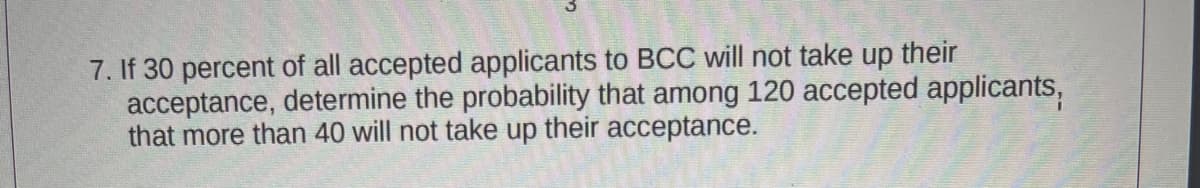 7. If 30 percent of all accepted applicants to BCC will not take up their
acceptance, determine the probability that among 120 accepted applicants,
that more than 40 will not take up their acceptance.

