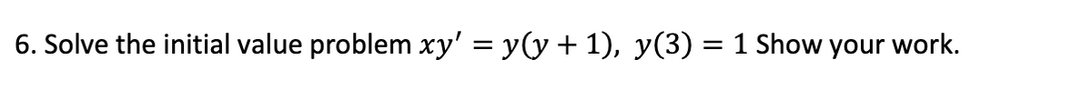 6. Solve the initial value problem xy' = y(y + 1), y(3) = 1 Show your work.
